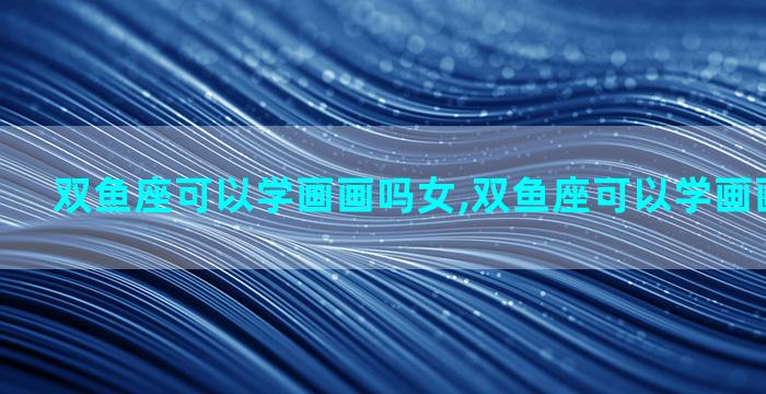 双鱼座可以学画画吗女,双鱼座可以学画画吗女孩子