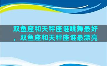 双鱼座和天秤座谁跳舞最好，双鱼座和天秤座谁最漂亮