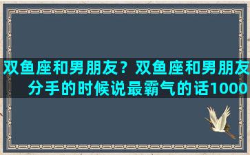 双鱼座和男朋友？双鱼座和男朋友分手的时候说最霸气的话10000个