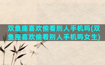 双鱼座喜欢偷看别人手机吗(双鱼座喜欢偷看别人手机吗女生)
