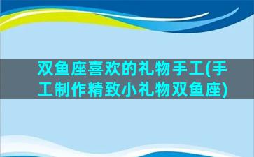 双鱼座喜欢的礼物手工(手工制作精致小礼物双鱼座)