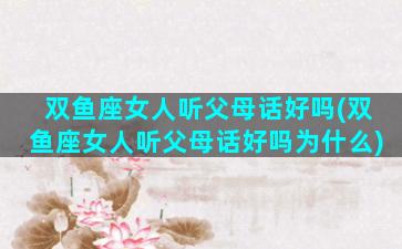 双鱼座女人听父母话好吗(双鱼座女人听父母话好吗为什么)