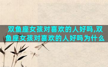 双鱼座女孩对喜欢的人好吗,双鱼座女孩对喜欢的人好吗为什么
