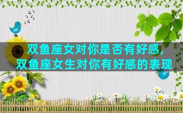 双鱼座女对你是否有好感,双鱼座女生对你有好感的表现