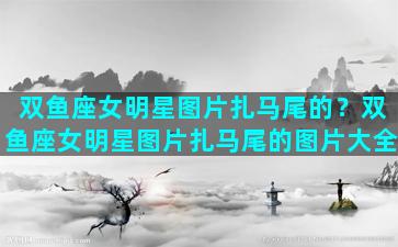 双鱼座女明星图片扎马尾的？双鱼座女明星图片扎马尾的图片大全