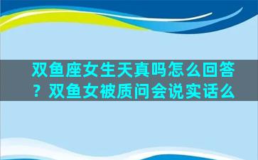 双鱼座女生天真吗怎么回答？双鱼女被质问会说实话么