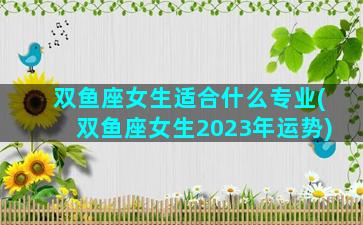 双鱼座女生适合什么专业(双鱼座女生2023年运势)