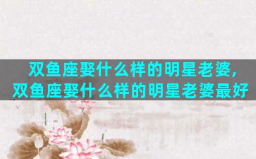 双鱼座娶什么样的明星老婆,双鱼座娶什么样的明星老婆最好