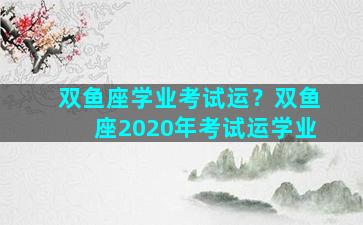 双鱼座学业考试运？双鱼座2020年考试运学业