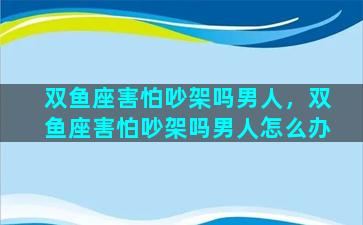 双鱼座害怕吵架吗男人，双鱼座害怕吵架吗男人怎么办