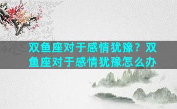 双鱼座对于感情犹豫？双鱼座对于感情犹豫怎么办