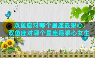 双鱼座对哪个星座最狠心,双鱼座对哪个星座最狠心女生