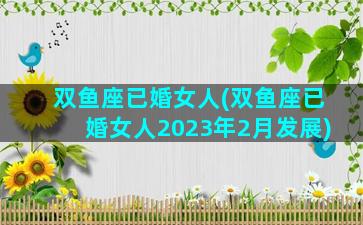 双鱼座已婚女人(双鱼座已婚女人2023年2月发展)