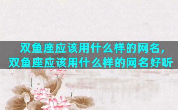 双鱼座应该用什么样的网名,双鱼座应该用什么样的网名好听
