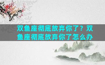 双鱼座彻底放弃你了？双鱼座彻底放弃你了怎么办