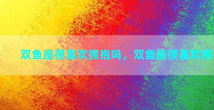 双鱼座很喜欢拥抱吗，双鱼座很喜欢拥抱吗男生