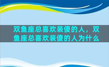 双鱼座总喜欢装傻的人，双鱼座总喜欢装傻的人为什么