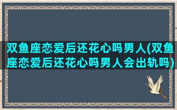 双鱼座恋爱后还花心吗男人(双鱼座恋爱后还花心吗男人会出轨吗)