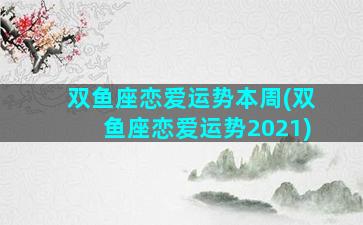 双鱼座恋爱运势本周(双鱼座恋爱运势2021)