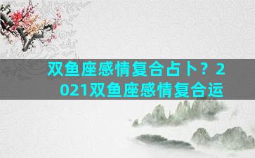 双鱼座感情复合占卜？2021双鱼座感情复合运