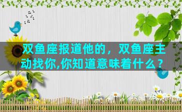 双鱼座报道他的，双鱼座主动找你,你知道意味着什么？