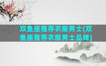 双鱼座推荐衣服男士(双鱼座推荐衣服男士品牌)