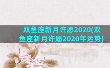 双鱼座新月许愿2020(双鱼座新月许愿2020年运势)