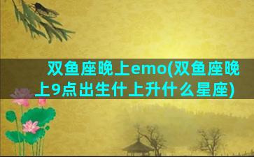 双鱼座晚上emo(双鱼座晚上9点出生什上升什么星座)