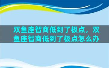 双鱼座智商低到了极点，双鱼座智商低到了极点怎么办