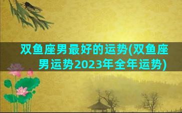 双鱼座男最好的运势(双鱼座男运势2023年全年运势)