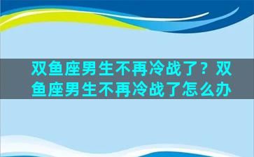 双鱼座男生不再冷战了？双鱼座男生不再冷战了怎么办