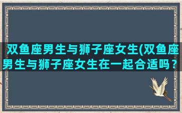 双鱼座男生与狮子座女生(双鱼座男生与狮子座女生在一起合适吗？)