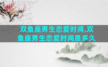 双鱼座男生恋爱时间,双鱼座男生恋爱时间是多久