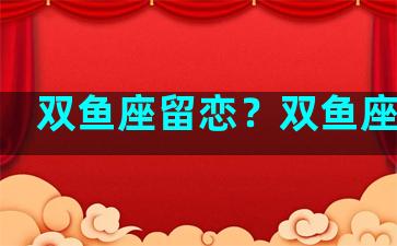 双鱼座留恋？双鱼座恋旧