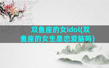 双鱼座的女idol(双鱼座的女生是恋爱脑吗)