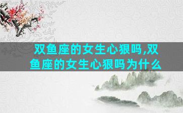 双鱼座的女生心狠吗,双鱼座的女生心狠吗为什么