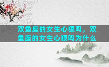 双鱼座的女生心狠吗，双鱼座的女生心狠吗为什么