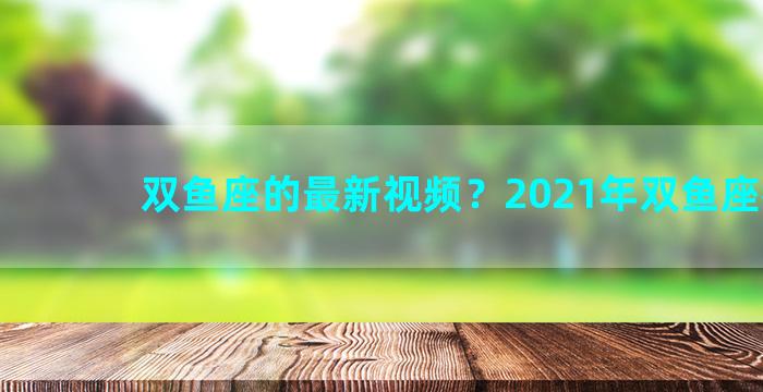 双鱼座的最新视频？2021年双鱼座视频