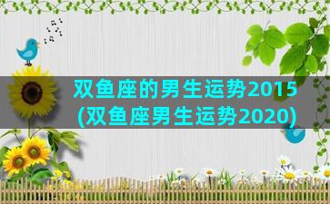 双鱼座的男生运势2015(双鱼座男生运势2020)