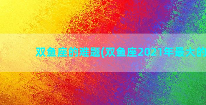 双鱼座的难题(双鱼座2021年最大的困难)