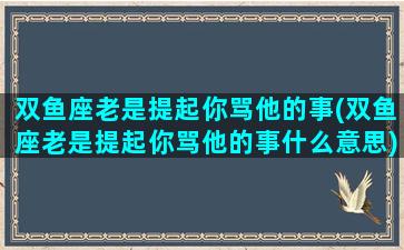 双鱼座老是提起你骂他的事(双鱼座老是提起你骂他的事什么意思)