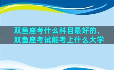 双鱼座考什么科目最好的，双鱼座考试能考上什么大学