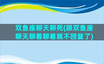 双鱼座聊天聊死(跟双鱼座聊天聊着聊着就不回复了)