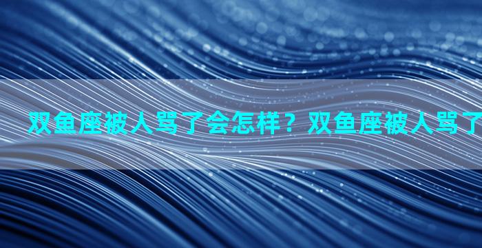 双鱼座被人骂了会怎样？双鱼座被人骂了会怎样表现