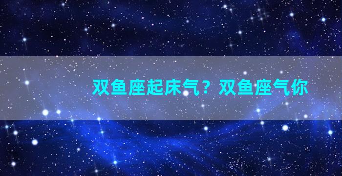 双鱼座起床气？双鱼座气你