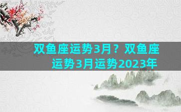 双鱼座运势3月？双鱼座运势3月运势2023年