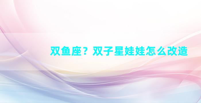 双鱼座？双子星娃娃怎么改造