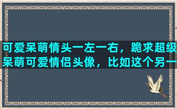 可爱呆萌情头一左一右，跪求超级呆萌可爱情侣头像，比如这个另一半