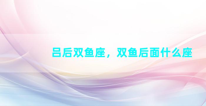 吕后双鱼座，双鱼后面什么座