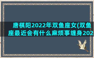 唐棋阳2022年双鱼座女(双鱼座最近会有什么麻烦事缠身2023年)